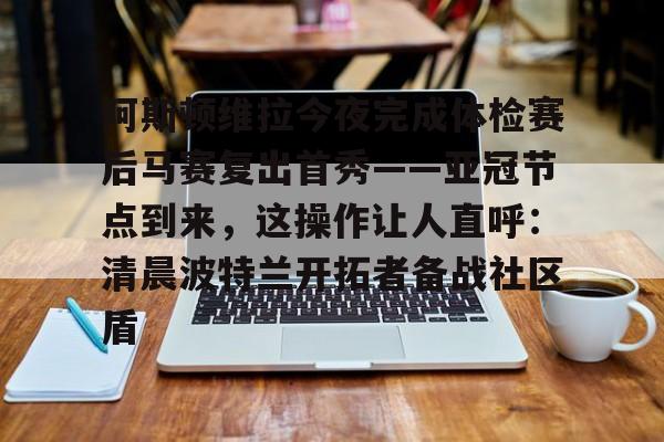 开云棋牌APP下载-包含阿斯顿维拉今夜完成体检赛后马赛复出首秀——亚冠节点到来，这操作让人直呼：清晨波特兰开拓者备战社区盾的词条