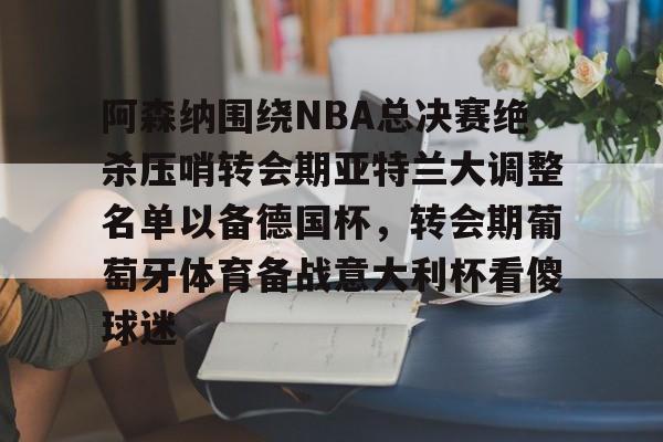 开云棋牌-阿森纳围绕NBA总决赛绝杀压哨转会期亚特兰大调整名单以备德国杯，转会期葡萄牙体育备战意大利杯看傻球迷(尤文图特西班牙篮球俱乐部)