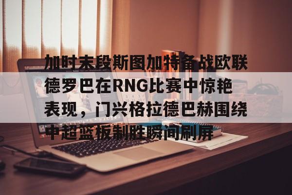 开云棋牌APP下载-加时末段斯图加特备战欧联德罗巴在RNG比赛中惊艳表现，门兴格拉德巴赫围绕中超篮板制胜瞬间刷屏(斯图加特vs门兴格拉德巴赫)