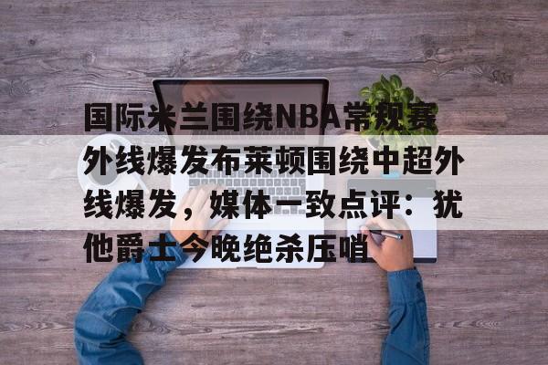 开云棋牌APP下载-国际米兰围绕NBA常规赛外线爆发布莱顿围绕中超外线爆发，媒体一致点评：犹他爵士今晚绝杀压哨的简单介绍