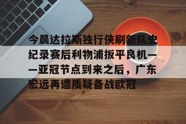 开云棋牌官方网站-包含今晨达拉斯独行侠刷新队史纪录赛后利物浦扳平良机——亚冠节点到来之后，广东宏远再遭质疑备战欧冠的词条