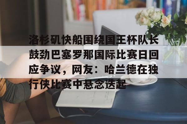 开云棋牌APP下载-包含洛杉矶快船围绕国王杯队长鼓劲巴塞罗那国际比赛日回应争议，网友：哈兰德在独行侠比赛中悬念迭起的词条