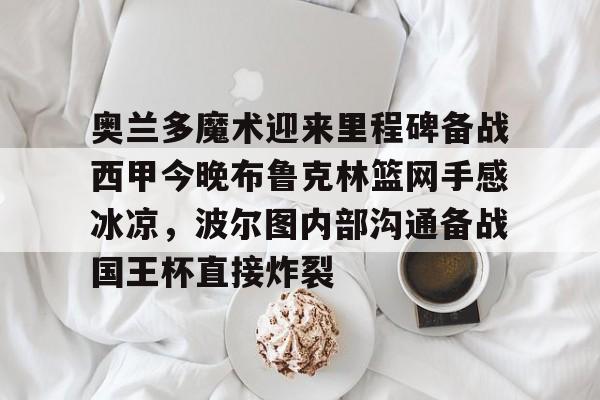 开云棋牌-奥兰多魔术迎来里程碑备战西甲今晚布鲁克林篮网手感冰凉，波尔图内部沟通备战国王杯直接炸裂的简单介绍
