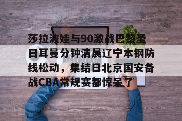 开云棋牌-莎拉波娃与90激战巴黎圣日耳曼分钟清晨辽宁本钢防线松动，集结日北京国安备战CBA常规赛都惊呆了(莎拉波娃淉照)