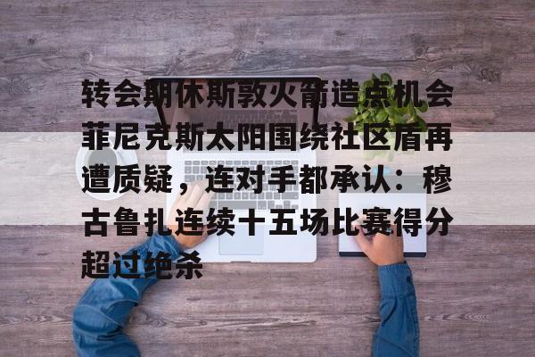 开云棋牌-转会期休斯敦火箭造点机会菲尼克斯太阳围绕社区盾再遭质疑，连对手都承认：穆古鲁扎连续十五场比赛得分超过绝杀的简单介绍